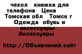 чехол - книжка для телефона › Цена ­ 500 - Томская обл., Томск г. Одежда, обувь и аксессуары » Аксессуары   